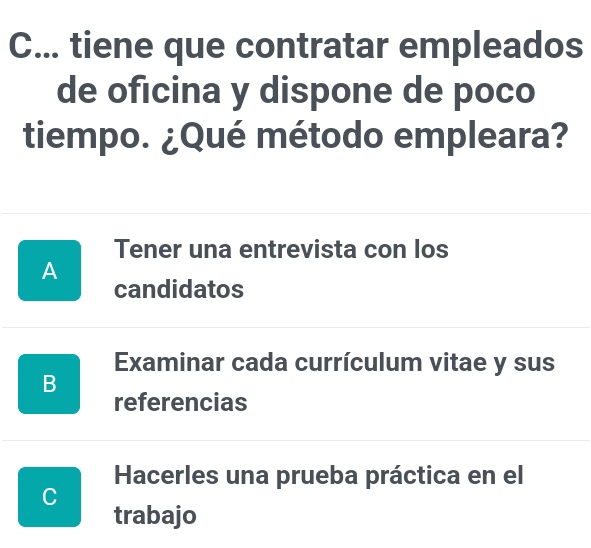 .. tiene que contratar empleados
de oficina y dispone de poco
tiempo. ¿Qué método empleara?
Tener una entrevista con los
A
candidatos
Examinar cada currículum vitae y sus
B
referencias
Hacerles una prueba práctica en el
C
trabajo