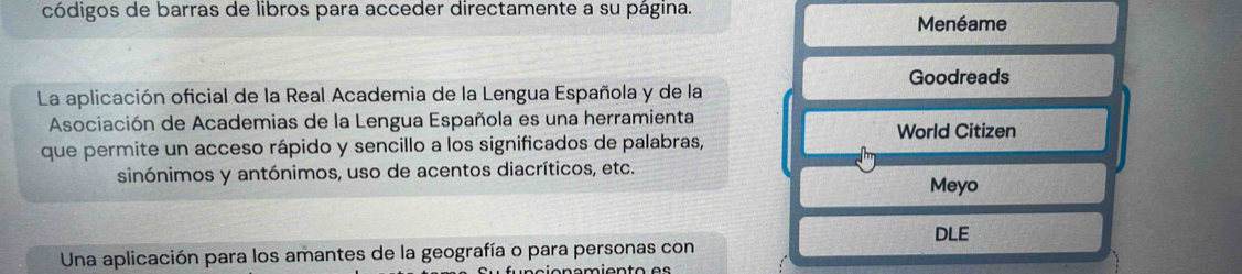 códigos de barras de libros para acceder directamente a su página. 
Menéame 
Goodreads 
La aplicación oficial de la Real Academia de la Lengua Española y de la 
Asociación de Academias de la Lengua Española es una herramienta World Citizen 
que permite un acceso rápido y sencillo a los significados de palabras, 
sinónimos y antónimos, uso de acentos diacríticos, etc. 
Meyo 
DLE 
Una aplicación para los amantes de la geografía o para personas con