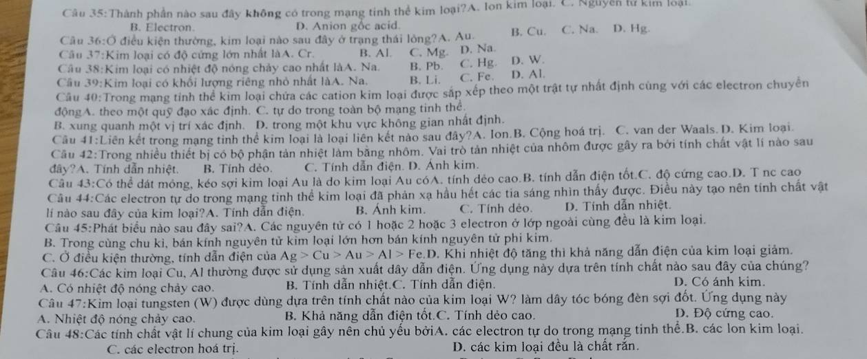 Câu 35: Thành phần nào sau đây không có trong mạng tinh thể kim loại?A. Ion kim loại. C. Nguyễn lư kim loại
B. Electron. D. Anion gốc acid.
Câu 36:O điều kiện thường, kim loại nào sau đây ở trạng thái lỏng?A. Au. B. Cu. C. Na. D. Hg.
Câu  37:Kim loại có độ cứng lớn nhất làA. Cr. B. Al. C. Mg. D. Na.
Câu 38:Kim loại có nhiệt độ nóng chảy cao nhất làA. Na. B. Pb. C. Hg D. W.
Câu 39:Kim loại có khối lượng riêng nhỏ nhất làA. Na. B. Li. C. Fe. D. Al.
Câu 40:Trong mạng tỉnh thể kim loại chứa các cation kim loại được sắp xếp theo một trật tự nhất định cùng với các electron chuyển
độngA. theo một quỹ đạo xác định. C. tự do trong toàn bộ mạng tinh thể.
B. xung quanh một vị trí xác định. D. trong một khu vực không gian nhất định.
Câu 41:L Liên kết trong mạng tinh thể kim loại là loại liên kết nào sau đây?A. Ion.B. Cộng hoá trị. C. van der Waals. D. Kim loại.
Cầu 42:Trong nhiều thiết bị có bộ phận tản nhiệt làm băng nhôm. Vai trò tản nhiệt của nhôm được gây ra bởi tính chất vật lí nào sau
đây?A. Tính dẫn nhiệt. B. Tính dẻo. C. Tính dẫn điện. D. Ánh kim.
Câu 43:C 6 thể dát mỏng, kéo sợi kim loại Au là do kim loại Au cóA. tính dẻo cao.B. tính dẫn điện tốt.C. độ cứng cao.D. T nc cao
Câu 44:Các electron tự do trong mạng tinh thể kim loại đã phản xạ hầu hết các tia sáng nhìn thấy được. Điều này tạo nên tính chất vật
lí nào sau đây của kim loại?A. Tính dẫn điện. B. Anh kim. C. Tính dẻo. D. Tính dẫn nhiệt.
Câu 45:Phát biểu nào sau đây sai?A. Các nguyên tử có 1 hoặc 2 hoặc 3 electron ở lớp ngoài cùng đều là kim loại.
B. Trong cùng chu kì, bán kính nguyên tử kim loại lớn hơn bán kính nguyên tử phi kim.
C. Ở điều kiện thường, tính dẫn điện của Ag>Cu>Au>Al>Fe.D. Khi nhiệt độ tăng thì khả năng dẫn điện của kim loại giảm.
Câu 46:Các kim loại Cu, Al thường được sử dụng sản xuất dây dẫn điện. Ứng dụng này dựa trên tính chất nào sau đây của chúng?
A. Có nhiệt độ nóng chảy cao. B. Tính dẫn nhiệt.C. Tính dẫn điện.
D. Có ánh kim.
Câu 47:Kim loại tungsten (W) được dùng dựa trên tính chất nào của kim loại W? làm dây tóc bóng đèn sợi đốt. Ứng dụng này
A. Nhiệt độ nóng chảy cao. B. Khả năng dẫn điện tốt.C. Tính dẻo cao.
Đ. Độ cứng cao.
Câu 48:Các tính chất vật lí chung của kim loại gây nên chủ yếu bởiA. các electron tự do trong mạng tinh thể.B. các lon kim loại.
C. các electron hoá trị. D. các kim loại đều là chất rắn.