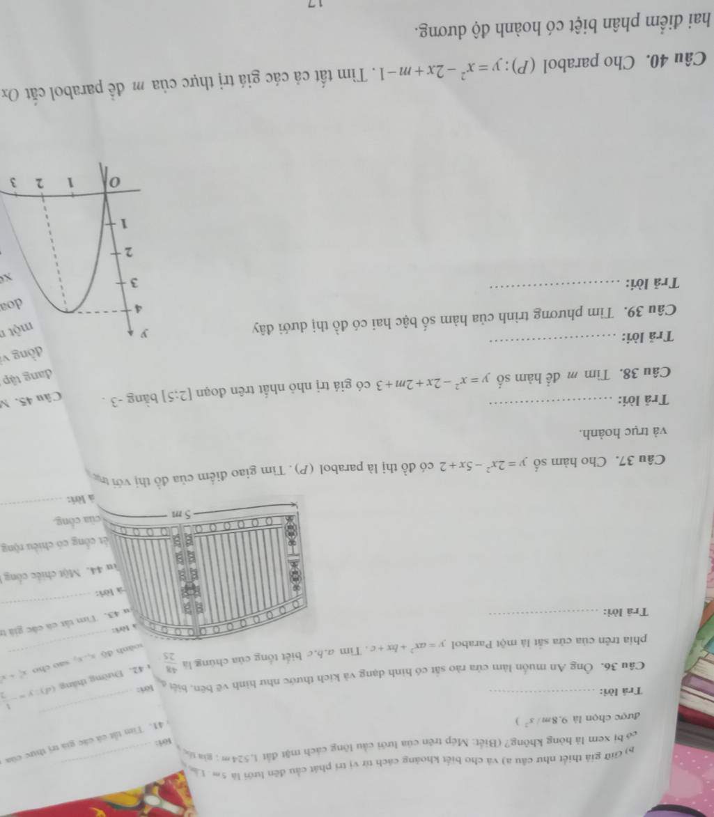 Giữ giả thiết như cầu a) và chơ biết khoáng cách từ vị tri phát cầu đến lưới là 5m Lân_
có bị xem là hỏng không? (Biết: Mép trên của lưới cầu lông cách mặt đất 1,524m ; gia tố
Föri:
41.  Tim tất cả các giả trị thực của
được chọn là 9.8m/s^2 )
Trá lời:_
_
y=- 1/2 
Câu 36. Ông An muốn làm cửa rào sắt có hình dạng và kích thước như hình vẽ bên. biệt Iör:
phía trên của cửa sắt là một Parabol y=ax^2+bx+c. Tìm a.b,c biết tổng của chúng là  48/25  1 42. Đường tháng (d)
soành độ x,x, sao cho x^2+x
a a 0 a
à lờri:
Trā lời:_
u 43. Tìm tắt cá các giả tị
o a a
a
là lòri:
_
Tu 44. Một chiếc công 
a ết công có chiều rộng
_
5 m của cổng.
à lời:
Câu 37. Cho hàm số y=2x^2-5x+2 có đồ thị là parabol (P). Tìm giao điểm của đồ thị với thc
và trục hoành.
Trả lời:
Câu 38. Tìm m để hàm số y=x^2-2x+2m+3 có giá trị nhỏ nhất trên đoạn [2:5] bằng -3 . Câu 45. M
đang tập
_
dòng vị
Trả lời:
Câu 39. Tìm phương trình của hàm số bậc hai có đồ thị dưới đây 
mộtn
doa
_
Trả lời: 
x
Câu 40. Cho parabol (P): y=x^2-2x+m-1. Tìm tất cả các giá trị thực của m để parabol cắt Ox
hai điểm phân biệt có hoành độ dương.
17