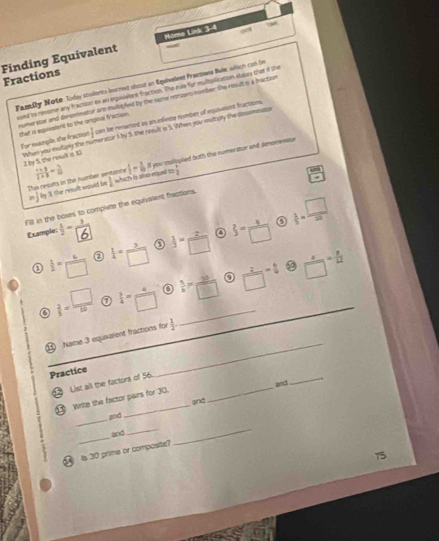 Finding Equivalent Hame Link 3-4 ou 
MAE 
Fractions 
Family Note Today students learred abous an Equivalent Fractions Rale, wich con be 
osed to remime any fraction as an equivalers fraction. The rile for multolication states that if the 
nomerstor and denommator aro multipled by the same nonzaro nomber the result y a fraction 
For example, the fraction  1/2  can be renared as an nfinte rumber of equivelent fractions . 
that is equivalent to the original fraction. 
When you multiply the n herstor 1 by 5. the result is 5. When you multiply the desomens
2 by 5, the result is 10
This resalts in the number sentance  1/2 = 5/10  If you mollopied buth the numerator and dencmemsor
 (1* 8)/2* 8 = 5/65 
5  1/2  by 3, the result would be  3/6  which is also equal to
 1/2 
 1/5 = □ /20 
Fill in the baxes to complete the equivalent fractions. 
Example: 
a 
a  1/2 = 6/□    t/4 = 3/□    1/3 = 2/□    2/3 = 8/□  
a 
o 
6  2/5 = □ /10   3/4 = q/□    5/6 = 20/□   _  2/□  = 6/9  _  a/□  = a/12 
_ 
1 Name 3 equivalent fractions for  1/2 . 
Practice 
1 List all the factors of 56._ 
and 
_ 
write the factor pairs for 30. 
and 
_ 
and 
_ 
and 
__ 
Is 30 prime or composite?