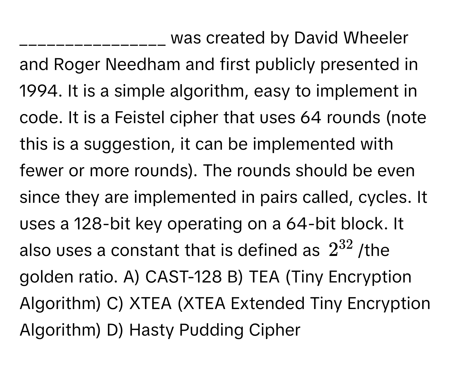 was created by David Wheeler and Roger Needham and first publicly presented in 1994. It is a simple algorithm, easy to implement in code. It is a Feistel cipher that uses 64 rounds (note this is a suggestion, it can be implemented with fewer or more rounds). The rounds should be even since they are implemented in pairs called, cycles. It uses a 128-bit key operating on a 64-bit block. It also uses a constant that is defined as $2^(32)$/the golden ratio. A) CAST-128 B) TEA (Tiny Encryption Algorithm) C) XTEA (XTEA Extended Tiny Encryption Algorithm) D) Hasty Pudding Cipher