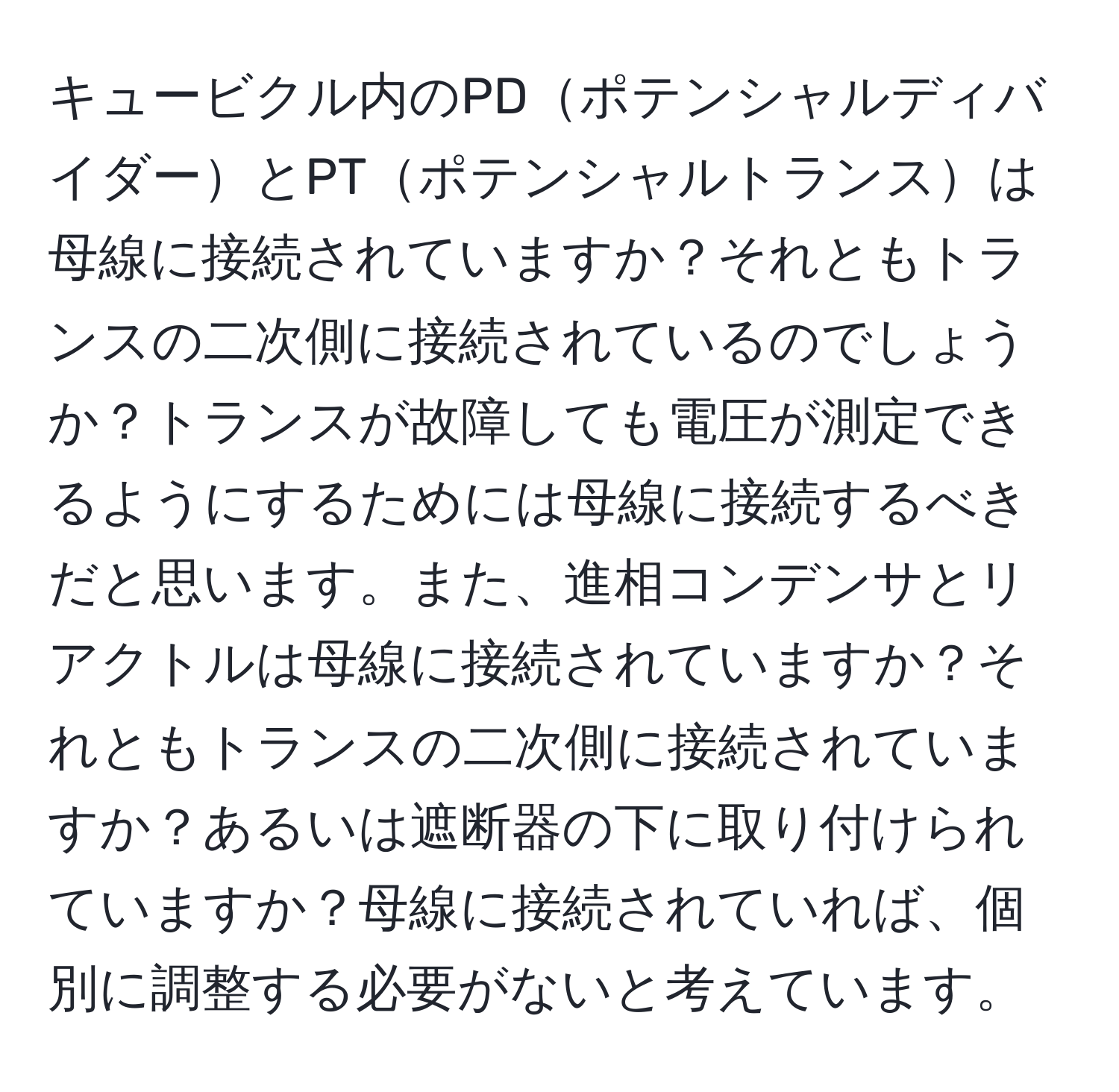 キュービクル内のPDポテンシャルディバイダーとPTポテンシャルトランスは母線に接続されていますか？それともトランスの二次側に接続されているのでしょうか？トランスが故障しても電圧が測定できるようにするためには母線に接続するべきだと思います。また、進相コンデンサとリアクトルは母線に接続されていますか？それともトランスの二次側に接続されていますか？あるいは遮断器の下に取り付けられていますか？母線に接続されていれば、個別に調整する必要がないと考えています。