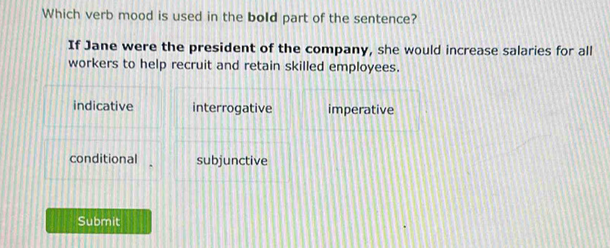 Which verb mood is used in the bold part of the sentence?
If Jane were the president of the company, she would increase salaries for all
workers to help recruit and retain skilled employees.
indicative interrogative imperative
conditional subjunctive
Submit