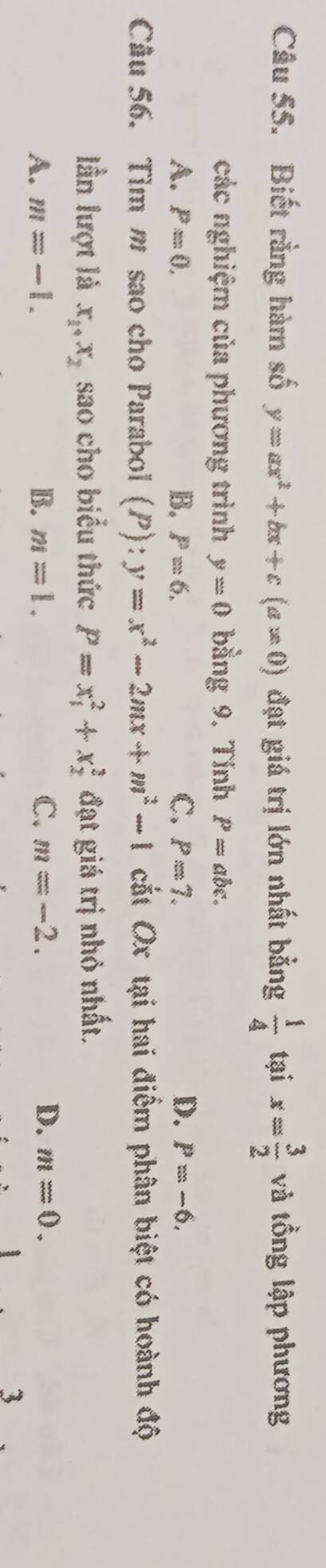 Biết rằng hàm số y=ax^2+bx+c(a!= 0) đạt giá trị lớn nhất bằng  1/4  tại x= 3/2  và tổng lập phương
các nghiệm của phương trình y=0 bằng 9. Tinh P=abc.
A. P=0, B. P=6, C. P=7. D. P=-6, 
Câu 56. Tìm m sao cho Parabol (P):y=x^2-2mx+m^2-1 cắt Ox tại hai điểm phân biệt có hoành độ
lần lượt là x_1+x_2 sao cho biểu thức P=x_1^2+x_2^2 đạt giá trị nhỏ nhất.
A. m=-1. B. m=1. C. m=-2. D. m=0. 
3