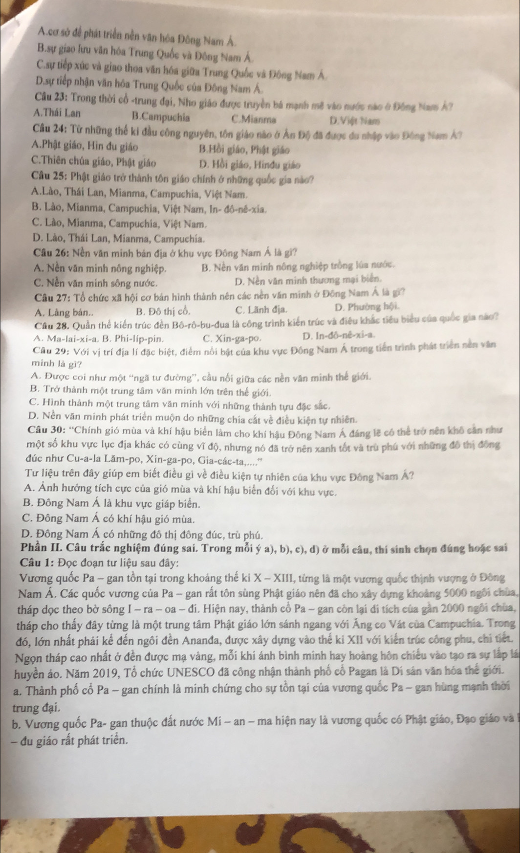 A.cơ sở để phát triển nền văn hóa Đông Nam Á.
B.sự giao lưu văn hóa Trung Quốc và Đông Nam Á.
C.sự tiếp xúc và giao thoa văn hóa giữa Trung Quốc và Đông Nam Á
D.sự tiếp nhận văn hóa Trung Quốc của Đông Nam Á.
Cầu 23: Trong thời cổ -trung đại, Nho giáo được truyền bá mạnh mẽ vào nước nào ở Đông Nam Â?
A.Thái Lan B.Campuchia C.Mianma D.Việt Nam
Cầu 24: Từ những thế ki đầu công nguyên, tôn giáo nào ở Ấn Độ đã được du nhập vào Đông Nam Á?
A.Phật giáo, Hìn đu giáo B.Hồi giáo, Phật giáo
C.Thiên chúa giáo, Phật giáo D. Hồi giáo, Hindu giáo
Câu 25: Phật giáo trở thành tôn giáo chính ở những quốc gia nào?
A.Lào, Thái Lan, Mianma, Campuchia, Việt Nam.
B. Lào, Mianma, Campuchia, Việt Nam, In- đô-nê-xia.
C. Lào, Mianma, Campuchia, Việt Nam.
D. Lào, Thái Lan, Mianma, Campuchia.
Câu 26: Nền văn minh bản địa ở khu vực Đông Nam Á là gi?
A. Nền văn minh nông nghiệp. B. Nền văn minh nông nghiệp trồng lúa nước.
C. Nền văn minh sông nước. D. Nền văn minh thương mại biên.
Câu 27: Tổ chức xã hội cơ bản hình thành nên các nền văn minh ở Đông Nam Á là gi?
A. Làng bản.. B. Đô thị cổ. C. Lãnh địa. D. Phường hội.
Cầu 28. Quần thể kiến trúc đền Bô-rô-bu-đua là công trình kiến trúc và điều khác tiểu biểu của quốc gia nào?
A. Ma-lai-xi-a. B. Phi-líp-pin. C. Xin-ga-po. D. In-đô-nê-xi-a.
Cầâu 29: Với vị trí địa lí đặc biệt, điểm nổi bật của khu vực Đồng Nam Á trong tiền trình phát triên nen văn
minh là gì?
A. Được coi như một “ngã tư đường”, cầu nối giữa các nền văn minh thế giới.
B. Trở thành một trung tâm văn minh lớn trên thế giới.
C. Hình thành một trung tâm văn minh với những thành tựu đặc sắc.
D. Nền văn minh phát triển muộn do những chia cát về điều kiện tự nhiên.
Câu 30:^circ C hính gió mùa và khí hậu biển làm cho khí hậu Đông Nam Á đáng lẽ có thể trở nên khô căn như
một số khu vực lục địa khác có cùng vide 6, nhưng nó đã trở nên xanh tốt và trù phú với những đô thị đông
đúc như Cu-a-la Lăm-po, Xin-ga-po, Gia-các-ta,....'*
Tư liệu trên đây giúp em biết điều gì về điều kiện tự nhiên của khu vực Đông Nam Á?
A. Ảnh hưởng tích cực của gió mùa và khí hậu biển đối với khu vực.
B. Đông Nam Á là khu vực giáp biển.
C. Đông Nam Á có khí hậu gió mùa.
D. Đông Nam Á có những đô thị đông đúc, trù phú.
Phần II. Câu trắc nghiệm đúng sai. Trong mỗi ý a), b), c), d) ở mỗi câu, thí sinh chọn đúng hoặc sai
Câu 1: Đọc đoạn tư liệu sau đây:
Vương quốc Pa - gan tồn tại trong khoảng thế ki X-XIII I, từng là một vương quốc thịnh vượng ở Đông
Nam Á. Các quốc vương của Pa - gan rất tôn sùng Phật giáo nên đã cho xây dựng khoảng 5000 ngôi chùa,
tháp dọc theo bờ sông I-ra-oa-di. Hiện nay, thành cổ Pa - gan còn lại di tích của gần 2000 ngôi chúa,
tháp cho thấy đây từng là một trung tâm Phật giáo lớn sánh ngang với Ăng co Vát của Campuchia. Trong
đó, lớn nhất phải kể đến ngôi đền Ananđa, được xây dựng vào thế ki XII với kiến trúc công phu, chi tiết.
Ngọn tháp cao nhất ở đền được mạ vàng, mỗi khi ánh bình minh hay hoàng hôn chiếu vào tạo ra sự lắp lá
huyền ảo. Năm 2019, Tổ chức UNESCO đã công nhận thành phố cổ Pagan là Di sản văn hóa thế giới.
a. Thành phố cổ Pa - gan chính là minh chứng cho sự tồn tại của vương quốc Pa - gan hùng mạnh thời
trung đại.
b. Vương quốc Pa- gan thuộc đất nước Mi ~ an - ma hiện nay là vương quốc có Phật giáo, Đạo giáo và I
- đu giáo rất phát triển.