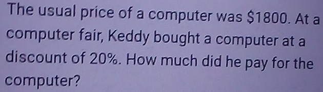 The usual price of a computer was $1800. At a 
computer fair, Keddy bought a computer at a 
discount of 20%. How much did he pay for the 
computer?