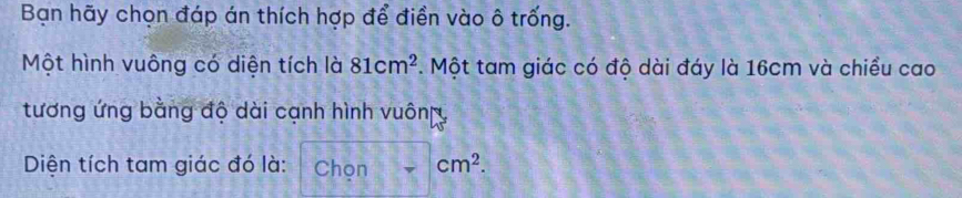 Bạn hãy chọn đáp án thích hợp để điền vào ô trống. 
Một hình vuông có diện tích là 81cm^2. Một tam giác có độ dài đáy là 16cm và chiều cao 
tương ứng bằng độ dài cạnh hình vuông 
Diện tích tam giác đó là: Chọn cm^2.