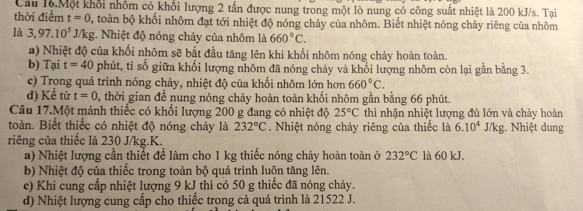 Câu 16.Một khối nhôm có khổi lượng 2 tấn được nung trong một lò nung có công suất nhiệt là 200 kJ/s. Tại
thời điểm t=0 , toàn bộ khối nhôm đạt tới nhiệt độ nóng chảy của nhôm. Biết nhiệt nóng chảy riêng của nhôm
là 3,97.10^5J/kg :. Nhiệt độ nóng chảy của nhôm là 660°C.
a) Nhiệt độ của khối nhôm sẽ bắt đầu tăng lên khi khối nhôm nóng chảy hoàn toàn.
b) Tại t=40 phút, tỉ số giữa khối lượng nhôm đã nóng chảy và khối lượng nhôm còn lại gần bằng 3.
c) Trong quá trình nóng chảy, nhiệt độ của khối nhôm lớn hơn 660°C.
d) Kể từ t=0 , thời gian để nung nóng chảy hoàn toàn khối nhôm gần bằng 66 phút.
Câu 17.Một mảnh thiếc có khối lượng 200 g đang có nhiệt độ 25°C thì nhận nhiệt lượng đủ lớn và chảy hoàn
toàn. Biết thiếc có nhiệt độ nóng chảy là 232°C. Nhiệt nóng chảy riêng của thiếc là 6.10^4J/kg g. Nhiệt dung
riêng của thiếc là 230 J/kg.K.
a) Nhiệt lượng cần thiết để làm cho 1 kg thiếc nóng chảy hoàn toàn ở 232°C là 60 kJ.
b) Nhiệt độ của thiếc trong toàn bộ quá trình luộn tăng lên.
c) Khi cung cấp nhiệt lượng 9 kJ thì có 50 g thiếc đã nóng chảy.
d) Nhiệt lượng cung cấp cho thiếc trong cả quá trình là 21522 J.