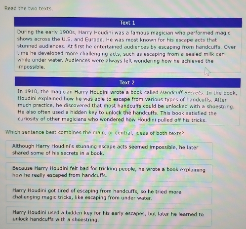 Read the two texts
Text 1
During the early 1900s, Harry Houdini was a famous magician who performed magic
shows across the U.S. and Europe. He was most known for his escape acts that
stunned audiences. At first he entertained audiences by escaping from handcuffs. Over
time he developed more challenging acts, such as escaping from a sealed milk can
while under water. Audiences were always left wondering how he achieved the
impossible.
Text 2
In 1910, the magician Harry Houdini wrote a book called Handcuff Secrets. In the book,
Houdini explained how he was able to escape from various types of handcuffs. After
much practice, he discovered that most handcuffs could be unlocked with a shoestring.
He also often used a hidden key to unlock the handcuffs. This book satisfied the
curiosity of other magicians who wondered how Houdini pulled off his tricks.
Which sentence best combines the main, or central, ideas of both texts?
Although Harry Houdini's stunning escape acts seemed impossible, he later
shared some of his secrets in a book.
Because Harry Houdini felt bad for tricking people, he wrote a book explaining
how he really escaped from handcuffs.
Harry Houdini got tired of escaping from handcuffs, so he tried more
challenging magic tricks, like escaping from under water.
Harry Houdini used a hidden key for his early escapes, but later he learned to
unlock handcuffs with a shoestring.