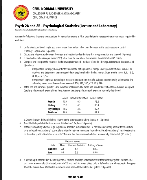 CEBU NORMAL UNIVERSITY
COLLEGE OF PUBLIC GOVERNANCE AND SAFETY
CEBU CITY, PHILIPPINES
Psych 2A and 2B - Psychological Statistics (Lecture and Laboratory)
Course leacher: JMMES LOUIES UN, Department of Psychology
Answer the following. Show the computations for items that require it. Also, provide for the necessary interpretations as required by
each item:
1. Under what condition/s might you prefer to use the median rather than the mean as the best measure of central
tendency? Explain why. (5 points)
2. Discuss the relationship between the mean and median for distributions that are symmetrical and skewed. (5 points)
3. If standard deviation is equal to zero ("0"), what must be true about the scores in the distribution? (5 points)
4. Compute and interpret the results of the following (a) mean, (b) median, (c) mode, (d) range, (e) standard deviation, and
(f) variance:
(10 points) A social psychologist interested in the dating habits of college undergraduate student samples 10
students and determines the number of dates they have had in the last month. Given are the scores 1, 8, 12, 3,
8, 14, 4, 5, 8, 16
(10 points) A cognitive psychologist measures the reaction times of 6 subjects to emotionally laden words. The
following scores in milliseconds are recorded: 250, 310, 360, 470, 425, 270.
5. At the end of a particular quarter, Carol took four final exams. The mean and standard deviation for each exam along with
Carol's grades on each exam is listed here. Assume that the grades on each exam are normally distributed.
a. On which exam did Carol do best relative to the other students taking the exam? (5 points)
6. Are all bell-shaped distributions normal distributions? Explain. (10 points)
7. Anthony is deciding whether to go to graduate school in business or law. He has taken nationally administered aptitude
tests for both fields. Anthony's scores along with the national norms are shown here. Based on Anthony's relative standing
on these tests, which field should he enter? Assume that the scores on both tests are normally distributed. (10 points)
8. A psychologist interested in the intelligence of children develops a standardized test for selecting "gifted" children. The
test scores are normally distributed, with M=75 , and s=8. '. Assume a gifted child is defined as one who scores in the upper
1% of the distribution. What is the minimum score needed to be selected as gifted? (10 points)
END OF EXAM