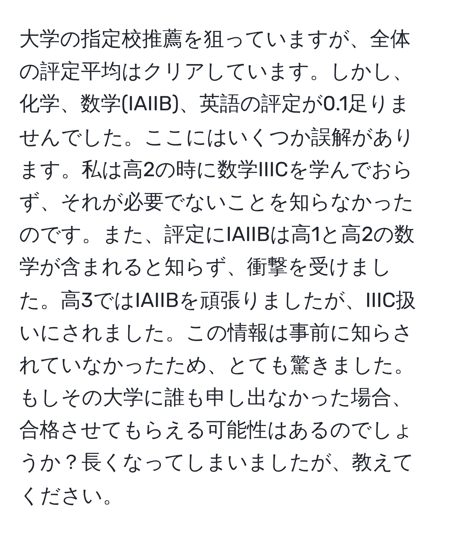 大学の指定校推薦を狙っていますが、全体の評定平均はクリアしています。しかし、化学、数学(IAIIB)、英語の評定が0.1足りませんでした。ここにはいくつか誤解があります。私は高2の時に数学IIICを学んでおらず、それが必要でないことを知らなかったのです。また、評定にIAIIBは高1と高2の数学が含まれると知らず、衝撃を受けました。高3ではIAIIBを頑張りましたが、IIIC扱いにされました。この情報は事前に知らされていなかったため、とても驚きました。もしその大学に誰も申し出なかった場合、合格させてもらえる可能性はあるのでしょうか？長くなってしまいましたが、教えてください。