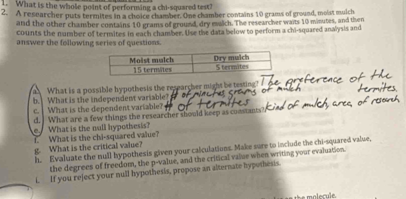 What is the whole point of performing a chi-squared test? 
2. A researcher puts termites in a choice chamber. One chamber contains 10 grams of ground, moist mulch 
and the other chamber contains 10 grams of ground, dry mulch. The researcher waits 10 minutes, and then 
counts the number of termites in each chamber. Use the data below to perform a chi-squared analysis and 
answer the following series of questions. 
a What is a possible hypothesis the researcher might be testing? 
b. What is the independent variable? 
c. What is the dependent variable? 
d. What are a few things the researcher should keep as coastants? 
e. What is the null hypothesis? 
1. What is the chi-squared value? 
g. What is the critical value? 
h. Evaluate the null hypothesis given your calculations. Make sure to include the chi-squared value, 
the degrees of freedom, the p -value, and the critical value when writing your evaluation. 
i. If you reject your null hypothesis, propose an alternate hypothesis. 
th e m o lecule.