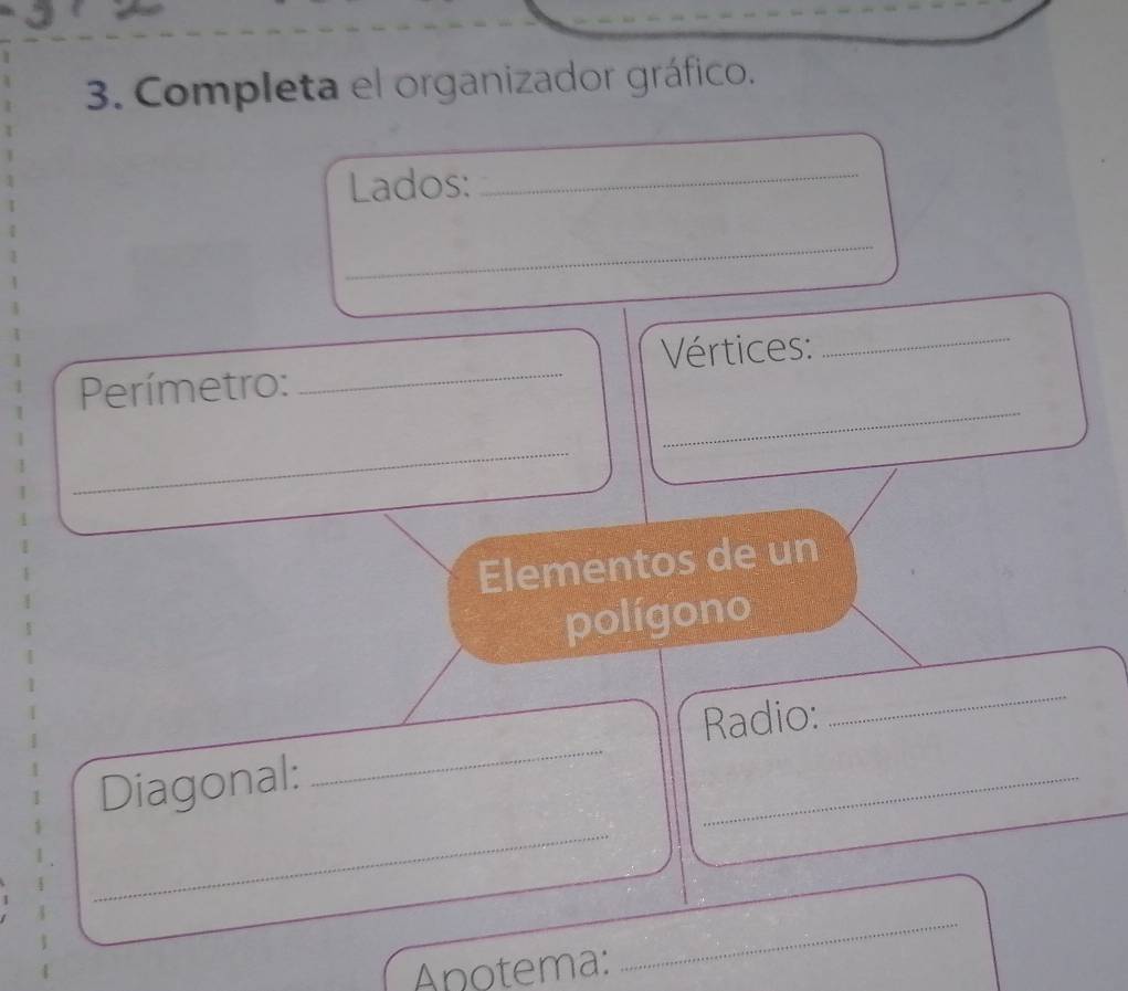 Completa el organizador gráfico. 
Lados: 
_ 
_ 
Vértices: 
_ 
_ 
Perímetro: 
_ 
_ 
Elementos de un 
polígono 
_ 
_ 
Radio: 
_ 
Diagonal: 
_ 
Anotema: 
_