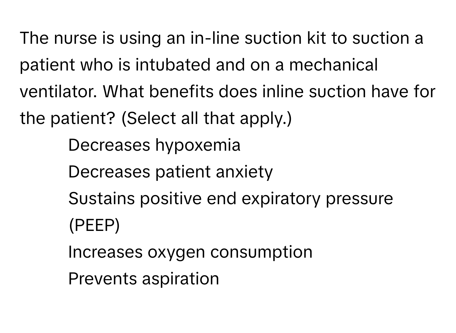 The nurse is using an in-line suction kit to suction a patient who is intubated and on a mechanical ventilator. What benefits does inline suction have for the patient? (Select all that apply.)

- Decreases hypoxemia 
- Decreases patient anxiety 
- Sustains positive end expiratory pressure (PEEP) 
- Increases oxygen consumption 
- Prevents aspiration