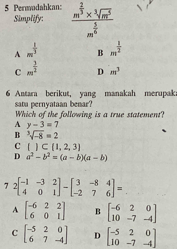 Permudahkan: frac m^(frac 2)3* sqrt[3](m^5)m^(frac 5)6
Simplify:
A m^(frac 1)3
B m^(frac 1)2
C m^(frac 3)2
D m^3
6 Antara berikut, yang manakah merupaka
satu pernyataan benar?
Which of the following is a true statement?
A y-3=7
B sqrt[3](-8)=2
C   ⊂  1,2,3
D a^2-b^2=(a-b)(a-b)
7 2beginbmatrix -1&-3&2 4&0&1endbmatrix -beginbmatrix 3&-8&4 -2&7&6endbmatrix =
A beginbmatrix -6&2&2 6&0&1endbmatrix B beginbmatrix -6&2&0 10&-7&-4endbmatrix
C beginbmatrix -5&2&0 6&7&-4endbmatrix D beginbmatrix -5&2&0 10&-7&-4endbmatrix