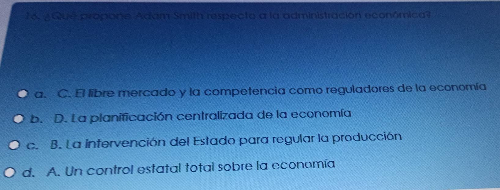 ¿Qué propone Adam Smith respecto a la administración económica?
a. C. El libre mercado y la competencia como reguladores de la economía
b. D. La planificación centralizada de la economía
c. B. La intervención del Estado para regular la producción
d. A. Un control estatal total sobre la economía