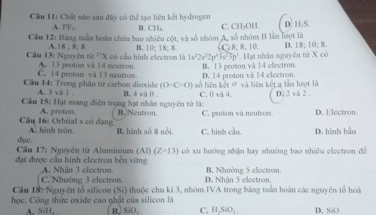 Chất nào sau đây có thể tạo liên kết hydrogen
A. PF_3 B. CH₄. C. CH_3OH. D. H_2S.
Cầu 12: Bảng tuần hoàn chứa bao nhiêu cột, và  : S Ổ nhóm A, số nhóm B lần lượt là
A.18 ; 8; 8. B. 10; 18; 8. C. 8; 8; 10. D. 18; 10; 8.
Cầu 13: Nguyên tử ^27X có cầu hình electron là 1s^22s^22p^63s^23p^1. Hạt nhân nguyên tử X có
A. 13 proton và 14 neutron. B. 13 proton và 14 electron.
C. 14 proton và 13 neutron. D. 14 proton và 14 electron.
Câu 14: Trong phân tử carbon dioxide (O=C=O) số liên kết σ và liên kết π lần lượt là
A. 3 và 1 . B. 4 và 0 . C. 0 và 4. D. 2 và 2 .
Câu 15: Hạt mang điện trọng hạt nhân nguyên tử là:
A. proton. B. Neutron. C. proton và neutron. D. Electron.
Câu 16: Orbital s có dạng
A. hình tròn. B. hình số 8 nổi. C. hình cầu. D. hình bầu
dục.
Câu 17: Nguyên tử Aluminium (Al) (Z=13) có xu hướng nhận hay nhường bao nhiêu electron đề
đạt được cầu hình electron bền vững
A. Nhận 3 electron. B. Nhường 5 electron.
C. Nhường 3 electron. D. Nhận 5 electron.
Cầu 18: Nguyên tố silicon (Si) thuộc chu kì 3, nhóm IVA trong bảng tuần hoàn các nguyên tố hoá
học. Công thức oxide cao nhất của silicon là
A. SiH_4. B. SiO_2. C. H_2SiO_3. D. SiO .