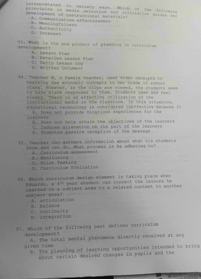 interpretated in variety ways. Which of the following
principles in media selection and utilization guides her
development of instructional materials?
A. Communication effectiveness
B. Meaningfulness
C. Authenticity
D. Interest
93. What is the end product of planning in curriculum
development?
A. Lesson Plan
B. Detailed Lesson Plan
C. Daily Lesson Log
D. Written Document
94. Teacher N, a female teacher, used video excerpts in
teaching new economic concepts to her Grade 10 school
class. However, as the clips are viewed, the students seem
to have blank responses to them. Students yawn and feel
sleepy. There is an effective utilization of the
instructional media in the classroom. In this situation.
educational technology is considered ineffective because it
A. Does not provide vicarious experiences for the
learners
B. Does not help attain the objectives of the learners
C. Induces alienation on the part of the learners
D. Promotes passive reception of the message
95. Teacher Jay gathers information about what his students
know and can do. What process is he adhering to?
A. Curriculum assessment
B. Monitoring
C. Pilot Testing
D. Curriculum Evaluation
96. Which curriculum design element is taking place when
Eduardo， a 4^(th) year student can connect the lessons he 
learned in a subject area to a related content in another
subject area?
A. articulation
B. balance
C. continuity
D. integration
97. Which of the following best defines curriculum
development?
A. The total mental phenomena directly received at any
given time
B. The planning of learning opportunities intended to bring
about certain desired changes in pupils and the