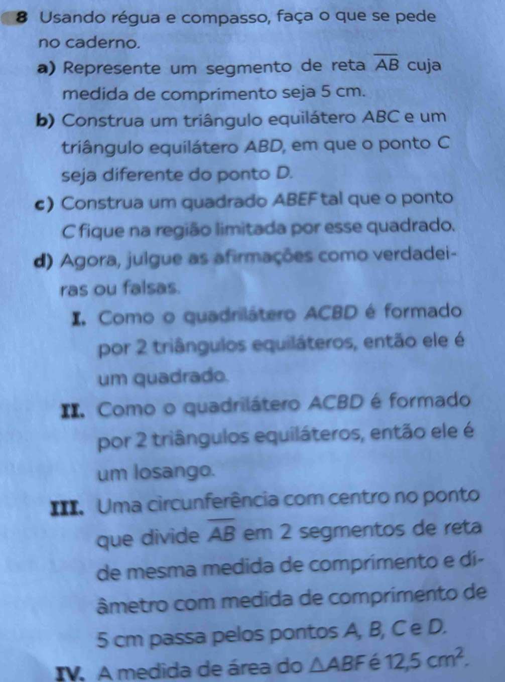 Usando régua e compasso, faça o que se pede 
no caderno. 
a) Represente um segmento de reta overline AB cuja 
medida de comprimento seja 5 cm. 
b) Construa um triângulo equilátero ABC e um 
triângulo equilátero ABD, em que o ponto C
seja diferente do ponto D. 
c) Construa um quadrado ABEF tal que o ponto 
C fique na região limitada por esse quadrado. 
d) Agora, julgue as afirmações como verdadei- 
ras ou falsas. 
I. Como o quadrilátero ACBD é formado 
por 2 triângulos equiláteros, então ele é 
um quadrado. 
II. Como o quadrilátero ACBD é formado 
por 2 triângulos equiláteros, então ele é 
um losango. 
==. Uma circunferência com centro no ponto 
que divide overline AB em 2 segmentos de reta 
de mesma medida de comprimento e dí- 
âmetro com medida de comprimento de
5 cm passa pelos pontos A, B, C e D. 
IV. A medida de área do △ ABF é 12, 5cm^2.