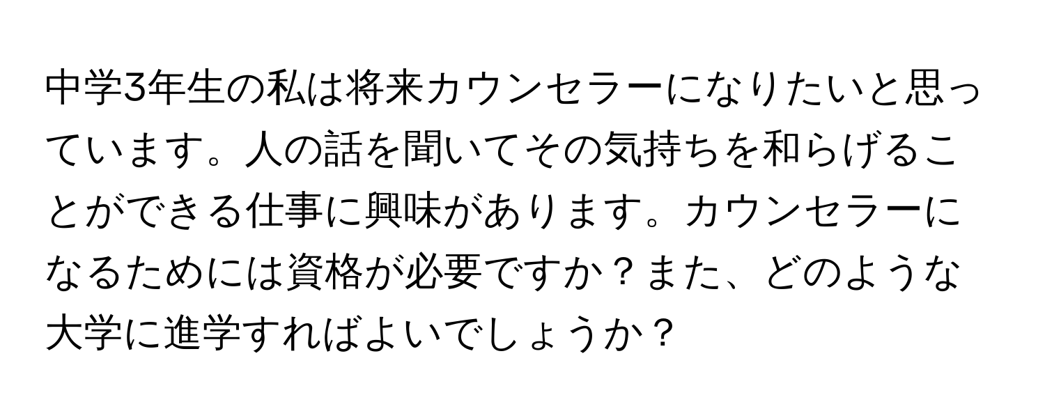 中学3年生の私は将来カウンセラーになりたいと思っています。人の話を聞いてその気持ちを和らげることができる仕事に興味があります。カウンセラーになるためには資格が必要ですか？また、どのような大学に進学すればよいでしょうか？