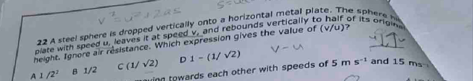 A steel sphere is dropped vertical onto a horizontal metal plate. The s h
V/
height. Ignore air resistance. Which expression gives the value of ( plate with speed u_t leaves it at speed v_1 and rebounds vertically to If of its origin
A 1/2^2 B 1/2 C(1/sqrt(2)) D 1-(1/sqrt(2))
inn towards each other with speeds of 5ms^(-1) and 15 ms