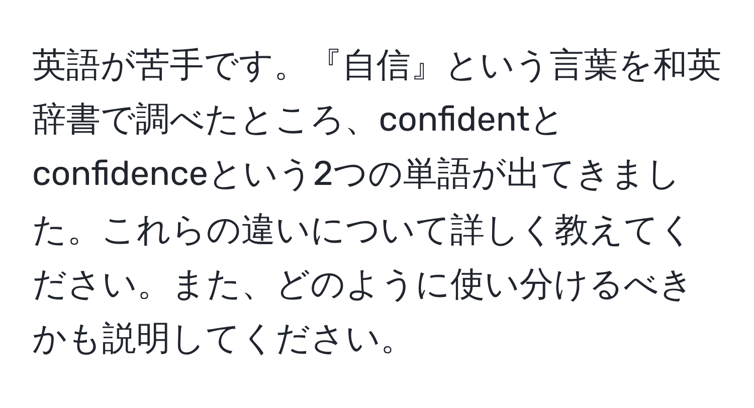 英語が苦手です。『自信』という言葉を和英辞書で調べたところ、confidentとconfidenceという2つの単語が出てきました。これらの違いについて詳しく教えてください。また、どのように使い分けるべきかも説明してください。