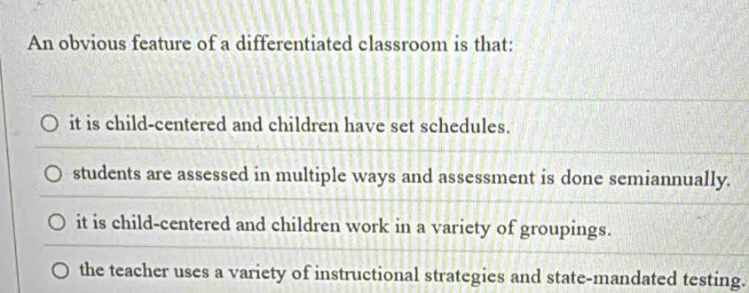 An obvious feature of a differentiated classroom is that:
it is child-centered and children have set schedules.
students are assessed in multiple ways and assessment is done semiannually.
it is child-centered and children work in a variety of groupings.
the teacher uses a variety of instructional strategies and state-mandated testing.