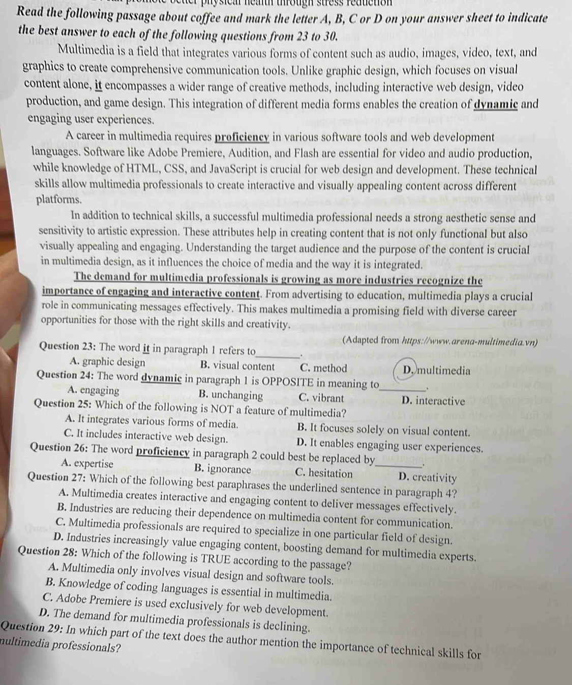 physical neaith through stress reauction 
Read the following passage about coffee and mark the letter A, B, C or D on your answer sheet to indicate
the best answer to each of the following questions from 23 to 30.
Multimedia is a field that integrates various forms of content such as audio, images, video, text, and
graphics to create comprehensive communication tools. Unlike graphic design, which focuses on visual
content alone, it encompasses a wider range of creative methods, including interactive web design, video
production, and game design. This integration of different media forms enables the creation of dynamic and
engaging user experiences.
A career in multimedia requires proficiency in various software tools and web development
languages. Software like Adobe Premiere, Audition, and Flash are essential for video and audio production,
while knowledge of HTML, CSS, and JavaScript is crucial for web design and development. These technical
skills allow multimedia professionals to create interactive and visually appealing content across different
platforms.
In addition to technical skills, a successful multimedia professional needs a strong aesthetic sense and
sensitivity to artistic expression. These attributes help in creating content that is not only functional but also
visually appealing and engaging. Understanding the target audience and the purpose of the content is crucial
in multimedia design, as it influences the choice of media and the way it is integrated.
The demand for multimedia professionals is growing as more industries recognize the
importance of engaging and interactive content. From advertising to education, multimedia plays a crucial
role in communicating messages effectively. This makes multimedia a promising field with diverse career
opportunities for those with the right skills and creativity.
(Adapted from https://www.arena-multimedia.vn)
Question 23: The word it in paragraph 1 refers to_ .
A. graphic design B. visual content C. method D. multimedia
Question 24: The word dynamic in paragraph 1 is OPPOSITE in meaning to
A. engaging B. unchanging C. vibrant _D. interactive
Question 25: Which of the following is NOT a feature of multimedia?
A. It integrates various forms of media. B. It focuses solely on visual content.
C. It includes interactive web design. D. It enables engaging user experiences.
Question 26: The word proficiency in paragraph 2 could best be replaced by .
A. expertise B. ignorance C. hesitation _D. creativity
Question 27: Which of the following best paraphrases the underlined sentence in paragraph 4?
A. Multimedia creates interactive and engaging content to deliver messages effectively.
B. Industries are reducing their dependence on multimedia content for communication.
C. Multimedia professionals are required to specialize in one particular field of design.
D. Industries increasingly value engaging content, boosting demand for multimedia experts.
Question 28: Which of the following is TRUE according to the passage?
A. Multimedia only involves visual design and software tools.
B. Knowledge of coding languages is essential in multimedia.
C. Adobe Premiere is used exclusively for web development.
D. The demand for multimedia professionals is declining.
Question 29: In which part of the text does the author mention the importance of technical skills for
multimedia professionals?