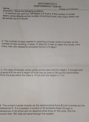 MATHEMATICS 9 
PERFORMANCE TASK #2 
Name: 
Directions: Solve the following problems. Grade and Section:_ 
1. A mailman can sort out 738 letters in 6 hours. If the number of sorted 
letters varies directly as the number of working hours, how many letters can 
be sorted out in 9 hours? 
2. The number of days needed in repairing a house varies inversely as the 
number of men working. It takes 15 days for 2 men to repair the house. How 
many men are needed to complete the job in 6 days? 
3. The area of triangle varies jointly as the base and the height. A triangle with 
a base of 8 cm and a height of 9 cm has an area of 36 square centimeters. 
Find the area when the base is 10 cm and the height is 7 cm. 
4. The current / varies directly as the electromotive force E and inversely as the 
resistance R. If in a system a current of 20 amperes flows through a 
resistance of 20 ohms with an electromotive force of 100 volts, find the 
current that 150 volts will send through the system.