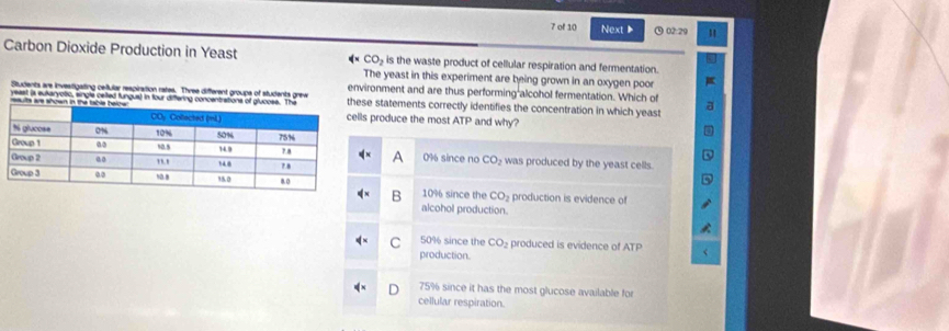 of 10 Next 02:29
Carbon Dioxide Production in Yeast CO_2 is the waste product of cellular respiration and fermentation.
he yeast in this experiment are being grown in an oxygen poor
ronment and are thus performing alcohol fermentation. Which of
e statements correctly identifies the concentration in which yeast
produce the most ATP and why?
0% since no CO_2 was produced by the yeast cells.
10% since the CO_2 production is evidence of
B
alcohol production.
C 50% since the CO_2 produced is evidence of ATP
production.
75% since it has the most glucose available for
cellular respiration.