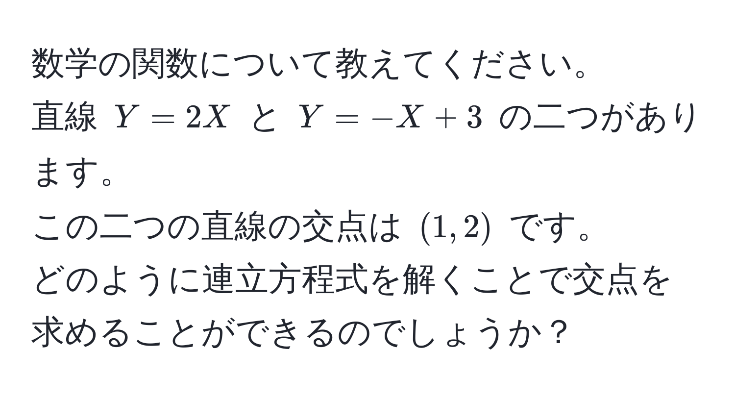 数学の関数について教えてください。  
直線 (Y = 2X) と (Y = -X + 3) の二つがあります。  
この二つの直線の交点は ((1, 2)) です。  
どのように連立方程式を解くことで交点を求めることができるのでしょうか？