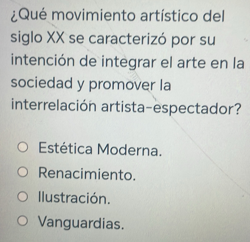 ¿Qué movimiento artístico del
siglo XX se caracterizó por su
intención de integrar el arte en la
sociedad y promover la
interrelación artista-espectador?
Estética Moderna.
Renacimiento.
Ilustración.
Vanguardias.