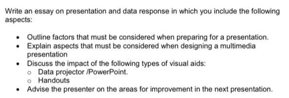 Write an essay on presentation and data response in which you include the following 
aspects: 
Outline factors that must be considered when preparing for a presentation. 
Explain aspects that must be considered when designing a multimedia 
presentation 
Discuss the impact of the following types of visual aids: 
Data projector /PowerPoint. 
Handouts 
Advise the presenter on the areas for improvement in the next presentation.