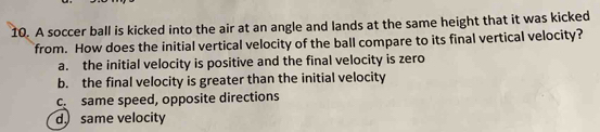 A soccer ball is kicked into the air at an angle and lands at the same height that it was kicked
from. How does the initial vertical velocity of the ball compare to its final vertical velocity?
a. the initial velocity is positive and the final velocity is zero
b. the final velocity is greater than the initial velocity
c same speed, opposite directions
d same velocity