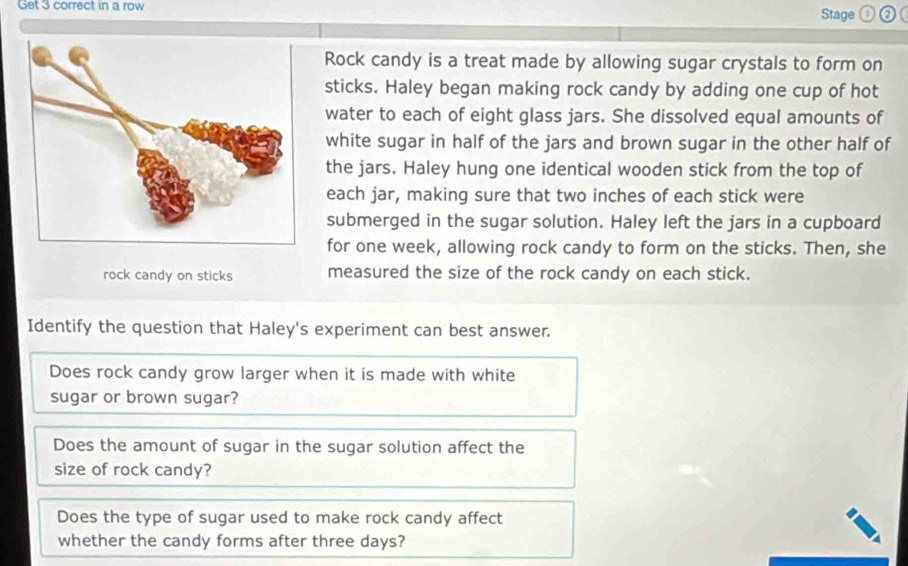 Get 3 correct in a row Stage o 
Rock candy is a treat made by allowing sugar crystals to form on 
sticks. Haley began making rock candy by adding one cup of hot 
water to each of eight glass jars. She dissolved equal amounts of 
white sugar in half of the jars and brown sugar in the other half of 
the jars. Haley hung one identical wooden stick from the top of 
each jar, making sure that two inches of each stick were 
submerged in the sugar solution. Haley left the jars in a cupboard 
for one week, allowing rock candy to form on the sticks. Then, she 
rock candy on sticks measured the size of the rock candy on each stick. 
Identify the question that Haley's experiment can best answer. 
Does rock candy grow larger when it is made with white 
sugar or brown sugar? 
Does the amount of sugar in the sugar solution affect the 
size of rock candy? 
Does the type of sugar used to make rock candy affect 
whether the candy forms after three days?