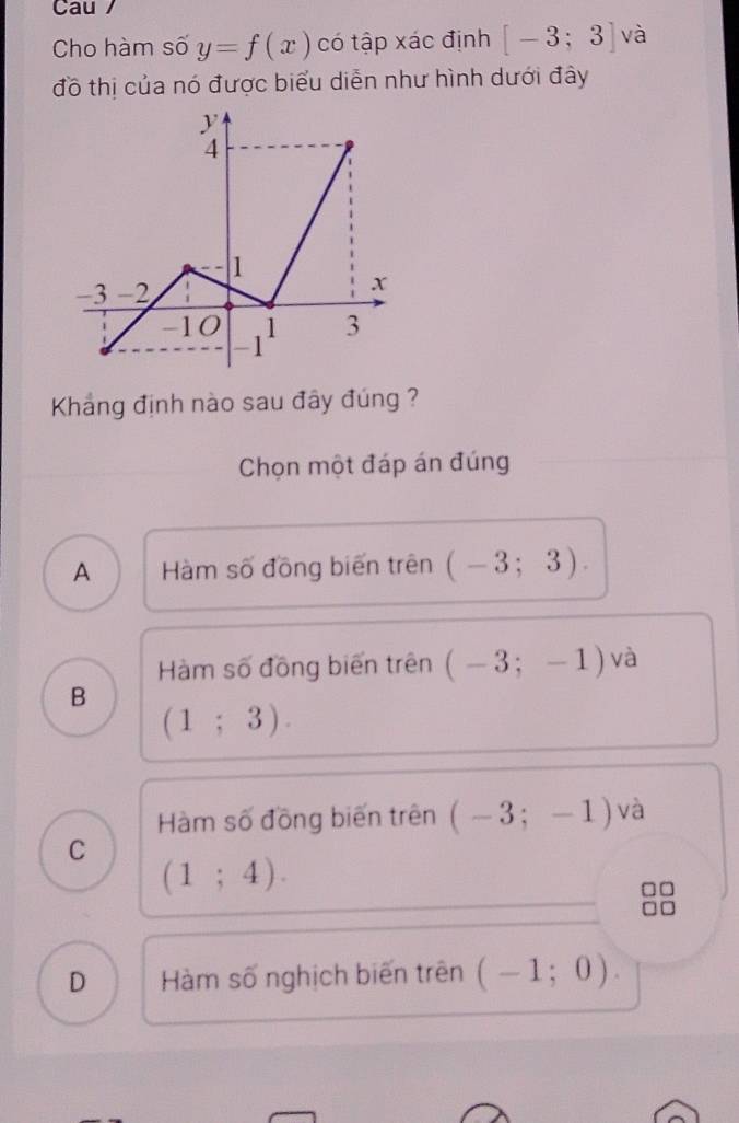 Cau /
Cho hàm số y=f(x) có tập xác định [-3;3] và
đồ thị của nó được biểu diễn như hình dưới đây
Khảng định nào sau đây đúng ?
Chọn một đáp án đúng
A Hàm số đồng biến trên (-3;3).
Hàm số đồng biến trên (-3;-1) và
B
(1;3).
Hàm số đồng biến trên (-3;-1) và
C
(1;4).
D Hàm số nghịch biến trên (-1;0).