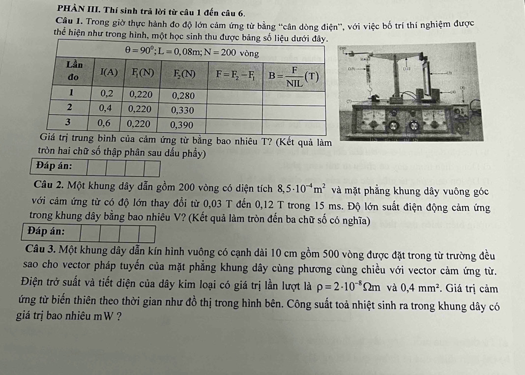 PHÀN III. Thí sinh trả lời từ câu 1 đến câu 6.
Câu 1. Trong giờ thực hành đo độ lớn cảm ứng từ bằng “cân dòng điện”, với việc bố trí thí nghiệm được
thể hiện như trong hình, một học si
ảm ứng từ bằng bao nhiêu T? (Kết quả làm
tròn hai chữ số thập phân sau dấu phầy)
Đáp án:
Câu 2. Một khung dây dẫn gồm 200 vòng có diện tích 8,5· 10^(-4)m^2 và mặt phẳng khung dây vuông góc
với cảm ứng từ có độ lớn thay đổi từ 0,03 T đến 0,12 T trong 15 ms. Độ lớn suất điện động cảm ứng
trong khung dây bằng bao nhiêu V? (Kết quả làm tròn đến ba chữ số có nghĩa)
Đáp án:
Câu 3. Một khung dây dẫn kín hình vuông có cạnh dài 10 cm gồm 500 vòng được đặt trong từ trường đều
sao cho vector pháp tuyến của mặt phẳng khung dây cùng phương cùng chiều với vector cảm ứng từ.
Điện trở suất và tiết diện của dây kim loại có giá trị lần lượt là rho =2· 10^(-8)Omega m và 0,4mm^2 * Giá trị cảm
ứng từ biến thiên theo thời gian như đồ thị trong hình bên. Công suất toả nhiệt sinh ra trong khung dây có
giá trị bao nhiêu mW ?