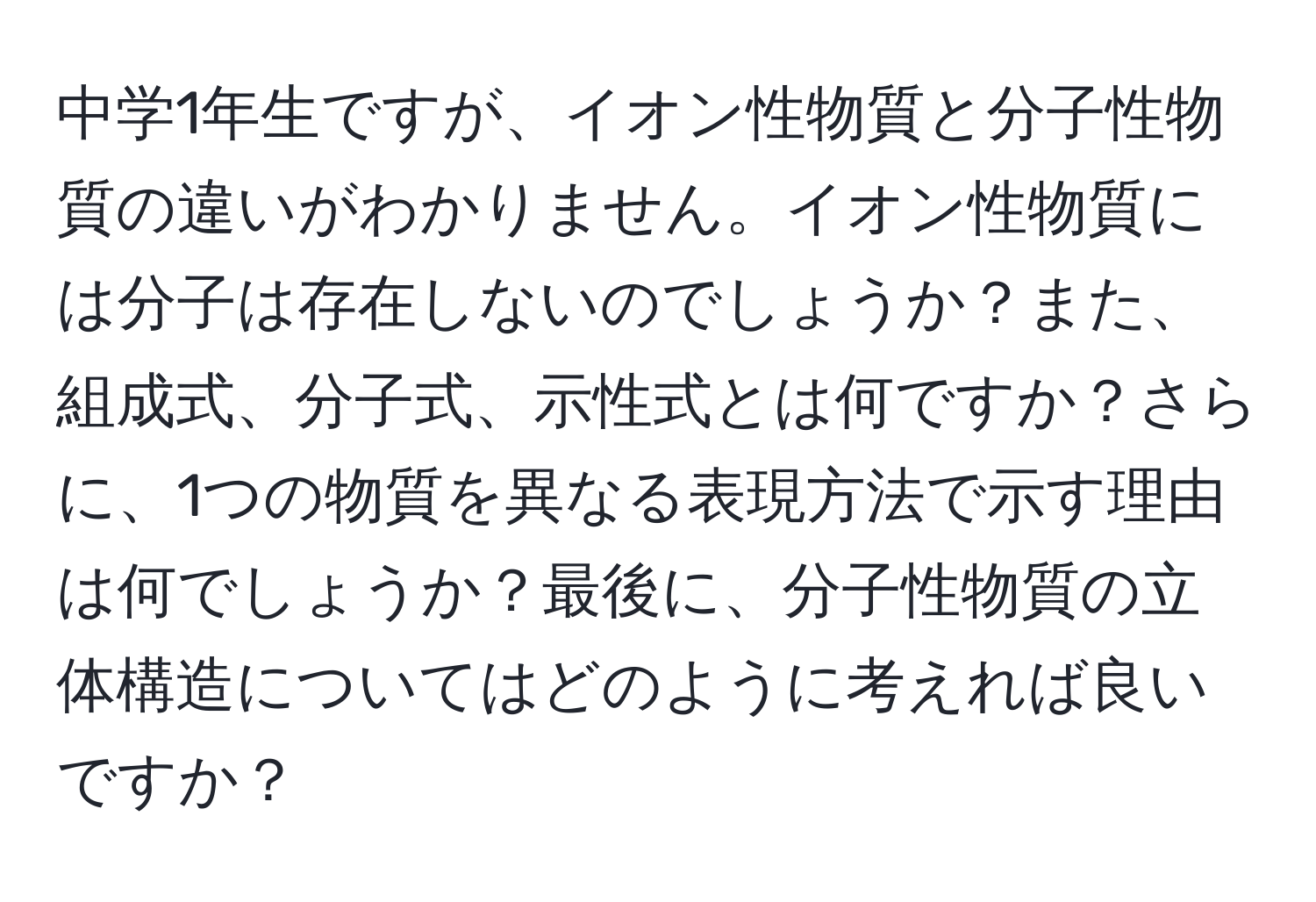 中学1年生ですが、イオン性物質と分子性物質の違いがわかりません。イオン性物質には分子は存在しないのでしょうか？また、組成式、分子式、示性式とは何ですか？さらに、1つの物質を異なる表現方法で示す理由は何でしょうか？最後に、分子性物質の立体構造についてはどのように考えれば良いですか？