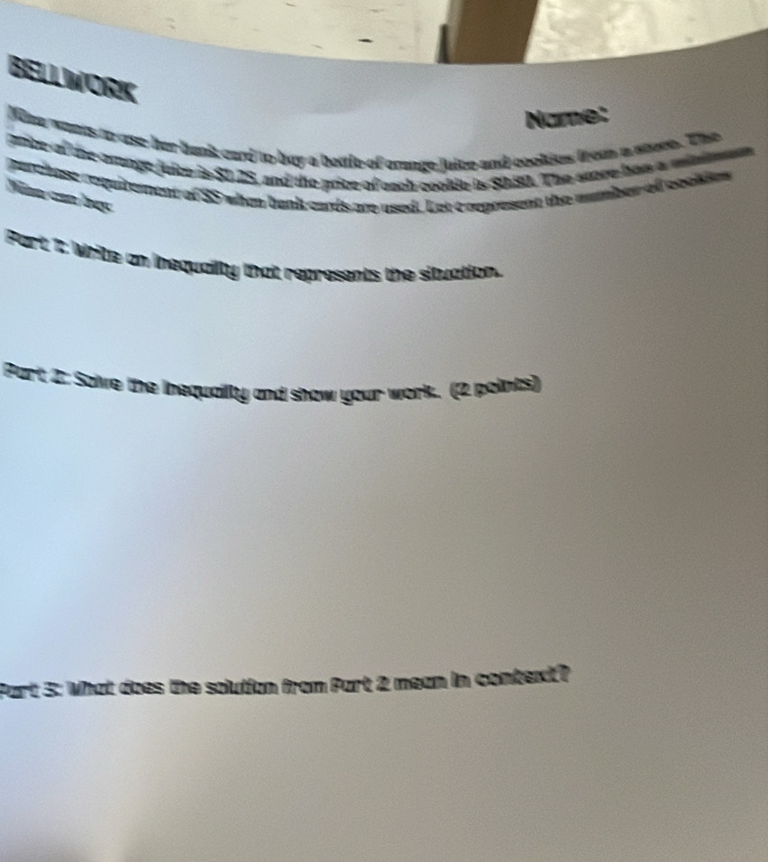 BELLWORK 
Name: 
Wimw wants toast her bnk card to buy a betie of craage juice and cookies from a stuee. The 
price of the arnge juice is $1.25, and the price of each cookle is $080. The score has a minimum 
purchase requibettent of 35 when bank cards are used. Let e represent the muber ofl ceclim 
Niàn can bạc 
Port: 1: Wite an inequaity that represents the situation. 
Part 2: Solve the inequailly and show your work. (2 poiints) 
Part 3: What does the solution from Part 2 mean in context?