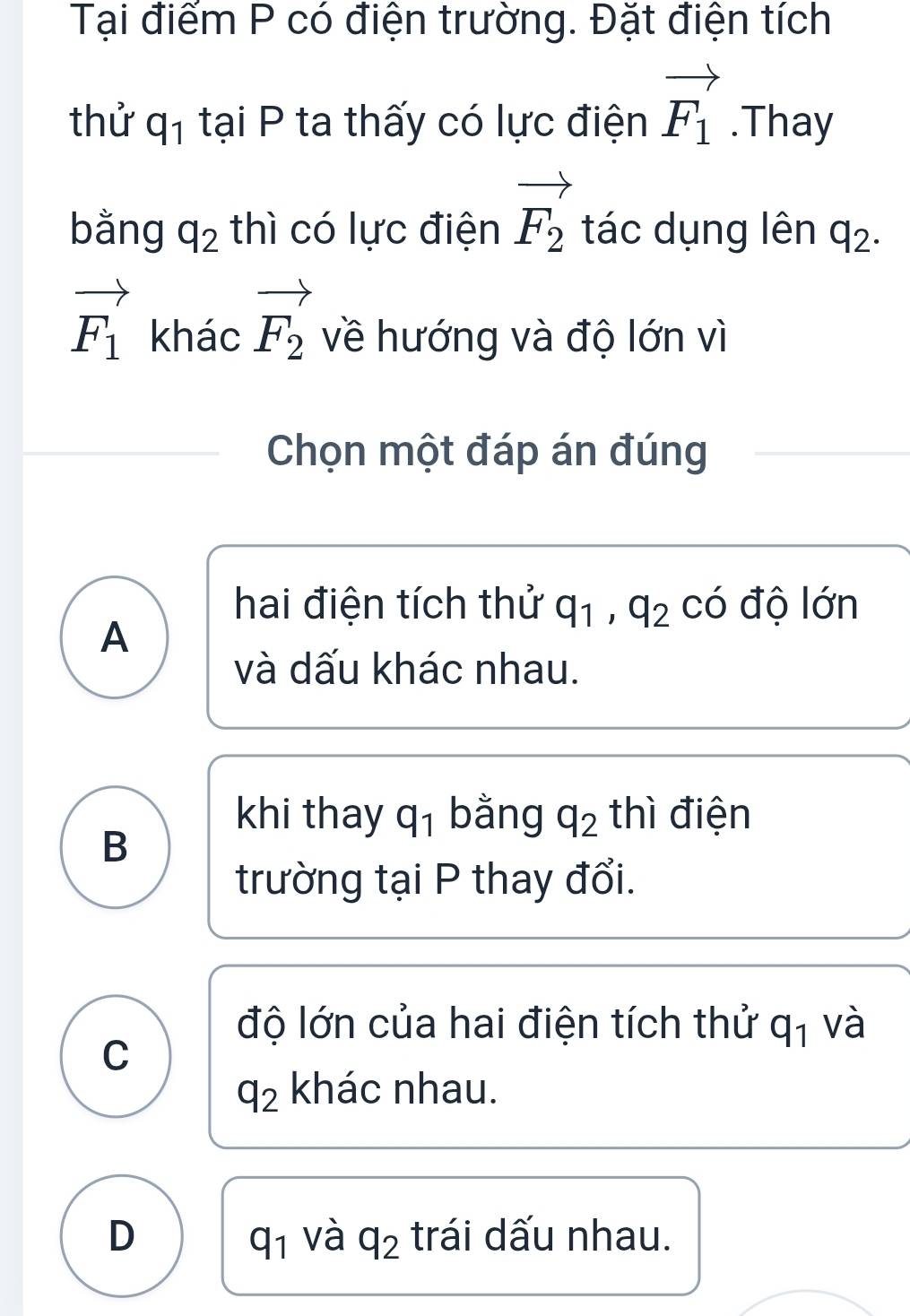 Tại điểm P có điện trường. Đặt điện tích
thử q_1 tại P ta thấy có lực điện vector F_1.Thay
bằng q_2 thì có lực điện vector F_2 tác dụng lên q_2.
vector F_1 khác vector F_2 về hướng và độ lớn vì
Chọn một đáp án đúng
hai điện tích thử q_1, q_2 có độ lớn
A
và dấu khác nhau.
khi thay q_1 bằng q_2 thì điện
B
trường tại P thay đổi.
độ lớn của hai điện tích thử q_1 và
C
q_2 khác nhau.
D trái dấu nhau.
q_1 và q_2