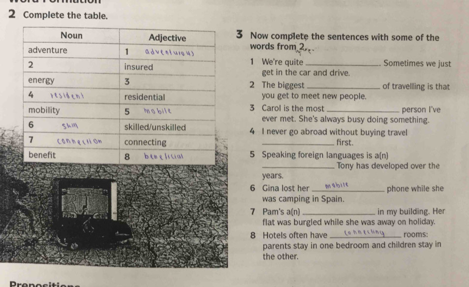 Complete the table. 
3 Now complete the sentences with some of the 
words from 2. 
1 We're quite_ . Sometimes we just 
get in the car and drive. 
2 The biggest _of travelling is that 
you get to meet new people. 
3 Carol is the most 
_person I've 
ever met. She's always busy doing something. 
4 I never go abroad without buying travel 
_first. 
5 Speaking foreign languages is a(n) 
_Tony has developed over the 
years. 
6 Gina lost her _phone while she 
was camping in Spain. 
7 Pam's a(n) _in my building. Her 
flat was burgled while she was away on holiday. 
8 Hotels often have_ rooms: 
parents stay in one bedroom and children stay in 
the other. 
Prepocitio