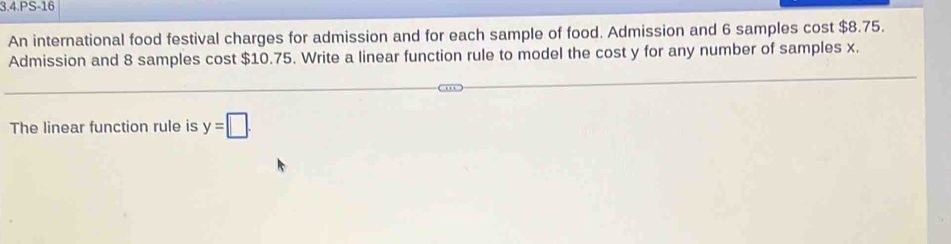 3.4.PS-16 
An international food festival charges for admission and for each sample of food. Admission and 6 samples cost $8.75. 
Admission and 8 samples cost $10.75. Write a linear function rule to model the cost y for any number of samples x. 
The linear function rule is y=□.