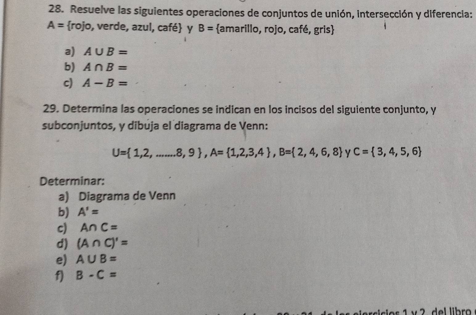 Resuelve las siguientes operaciones de conjuntos de unión, intersección y diferencia:
A= rojo, verde, azul, café y B= amarillo, rojo, café, gris 
a) A∪ B=
b) A∩ B=
c) A-B=
29. Determina las operaciones se indican en los incisos del siguiente conjunto, y 
subconjuntos, y dibuja el diagrama de Venn:
U= 1,2,....8,8,9 , A= 1,2,3,4 , B= 2,4,6,8 y C= 3,4,5,6
Determinar: 
a) Diagrama de Venn 
b) A'=
c) A∩ C=
d) (A∩ C)'=
e) A∪ B=
f) B-C=
lo s 1 v 2. del libro