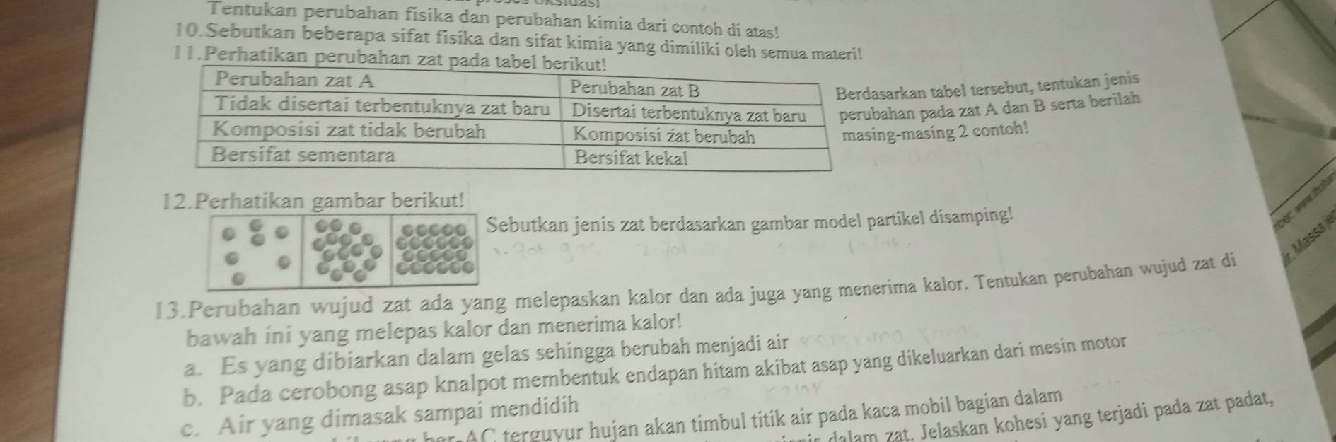 Tentukan perubahan fisika dan perubahan kimia dari contoh di atas! 
10.Sebutkan beberapa sifat fisika dan sifat kimia yang dimiliki oleh semua materi! 
11.Perhatikan perubahan zat pada tabel 
sarkan tabel tersebut, tentukan jenis 
ahan pada zat A dan B serta berilah 
g-masing 2 contoh! 
12.Perhatikan gambar berikut! 
ebutkan jenis zat berdasarkan gambar model partikel disamping! 
bet w fot 
13.Perubahan wujud zat ada yang melepaskan kalor dan ada juga yang menerima kalor. Tentukan perubahan wujud zat di r. Massa) 
bawah ini yang melepas kalor dan menerima kalor! 
a. Es yang dibiarkan dalam gelas sehingga berubah menjadi air 
b. Pada cerobong asap knalpot membentuk endapan hitam akibat asap yang dikeluarkan dari mesin motor 
c. Air yang dimasak sampai mendidih 
n her C terguyur hujan akan timbul titik air pada kaca mobil bagian dalam 
air dalam zat. Jelaskan kohesi yang terjadi pada zat padat,