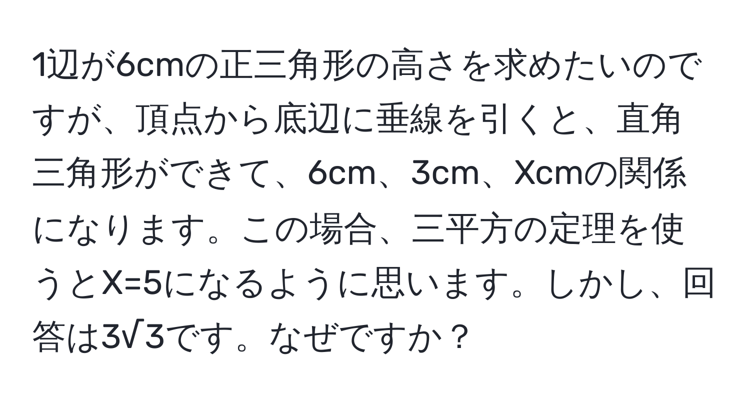 1辺が6cmの正三角形の高さを求めたいのですが、頂点から底辺に垂線を引くと、直角三角形ができて、6cm、3cm、Xcmの関係になります。この場合、三平方の定理を使うとX=5になるように思います。しかし、回答は3√3です。なぜですか？