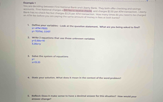 Example 1 
You are deciding between First National Bank and Liberty Bank. They both offer checking and savings 
accounts. First National charges a $10 fee to receive checks and charges $2.50 per ATM transaction. Liberty 
Bank has no check fee but charges $3.25 per ATM transaction. How many times do you need to be charged 
an ATM fee before you are paying the same amount of money in fees at both banks? 
1. Define your variables - Look at the question statement. What are you being asked to find?
x= ATM FEES
y= TOTAL COST 
2. Write 2 equations that use those unknown variables
y=2.50x+10
3.25x^2y
3. Solve the system of equations
y=
x=13.33
4. State your solution. What does it mean in the context of the word problem? 
5. Reflect: Does it make sense to have a decimal answer for this situation? How would your 
answer change?