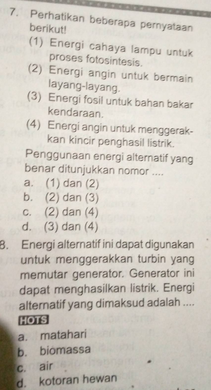 Perhatikan beberapa peryataan
berikut!
(1) Energi cahaya lampu untuk
proses fotosintesis.
(2) Energi angin untuk bermain
layang-layang.
(3) Energi fosil untuk bahan bakar
kendaraan.
(4) Energi angin untuk menggerak-
kan kincir penghasil listrik.
Penggunaan energi alternatif yang
benar ditunjukkan nomor ....
a. (1) dan (2)
b. (2) dan (3)
c. (2) dan (4)
d. (3) dan (4)
8. Energi alternatif ini dapat digunakan
untuk menggerakkan turbin yang
memutar generator. Generator ini
dapat menghasilkan listrik. Energi
alternatif yang dimaksud adalah ....
HOTS
a. matahari
b. biomassa
c. air
d. kotoran hewan