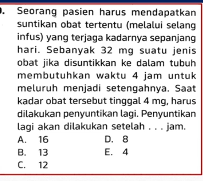 Seorang pasien harus mendapatkan
suntikan obat tertentu (melalui selang
infus) yang terjaga kadarnya sepanjang
hari. Sebanyak 32 mg suatu jenis
obat jika disuntikkan ke dalam tubuh
membutuhkan waktu 4 jam untuk
meluruh menjadi setengahnya. Saat
kadar obat tersebut tinggal 4 mg, harus
dilakukan penyuntikan lagi. Penyuntikan
lagi akan dilakukan setelah . . . jam.
A. 16 D. 8
B. 13 E. 4
C. 12