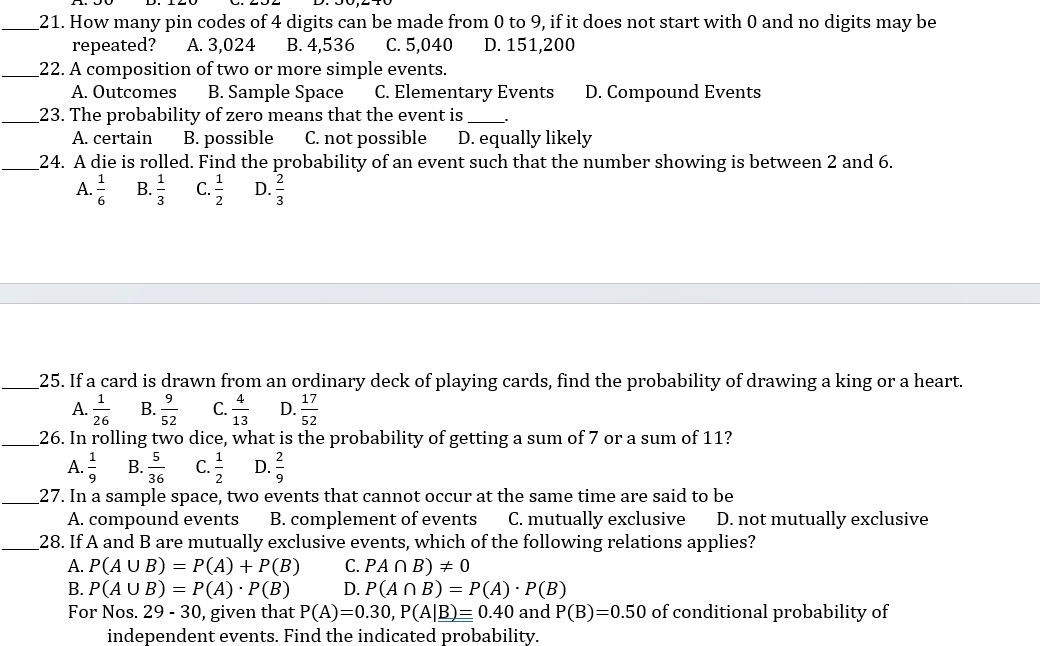 How many pin codes of 4 digits can be made from 0 to 9, if it does not start with 0 and no digits may be
repeated? A. 3,024 B. 4,536 C. 5,040 D. 151,200
_22. A composition of two or more simple events.
A. Outcomes B. Sample Space C. Elementary Events D. Compound Events
_23. The probability of zero means that the event is_
A. certain B. possible C. not possible D. equally likely
_24. A die is rolled. Find the probability of an event such that the number showing is between 2 and 6.
A.  1/6  B.  1/3  C.  1/2  D.  2/3 
_25. If a card is drawn from an ordinary deck of playing cards, find the probability of drawing a king or a heart.
A.  1/26  B.  9/52  C.  4/13  D.  17/52 
_26. In rolling two dice, what is the probability of getting a sum of 7 or a sum of 11?
A.  1/9  B.  5/36  C.  1/2  D.  2/9 
_27. In a sample space, two events that cannot occur at the same time are said to be
A. compound events B. complement of events C. mutually exclusive D. not mutually exclusive
_28. If A and B are mutually exclusive events, which of the following relations applies?
A. P(A∪ B)=P(A)+P(B) C. PA∩ B)!= 0
B. P(A∪ B)=P(A)· P(B) D. P(A∩ B)=P(A)· P(B)
For Nos. 29-30 , given that P(A)=0.30, P(A|_ B)=0.40 and P(B)=0.50 of conditional probability of
independent events. Find the indicated probability.